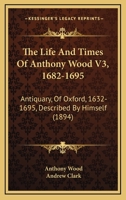 The Life And Times Of Anthony Wood V3, 1682-1695: Antiquary, Of Oxford, 1632-1695, Described By Himself 1166337278 Book Cover