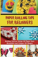 Paper Quilling Tips For Beginners: Rolling Narrow Strips Of Paper Into Beautiful And Unique 3D Shapes: Learn The Basics Of Quilling Paper B098JL3Y5K Book Cover