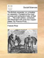 The British carpenter: or, a treatise on carpentry. Containing the most concise and authentick rules of that art, ... The sixth edition, corrected, ... copper-plates. By Francis Price, ... 1140967436 Book Cover