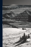 The Search for the North Pole = or, Life in the Great White World. A Complete and Connected Story of Arctic Explorations, Superbly Illustrated From ... Adventure, and Intensely Interesting... 1022439693 Book Cover
