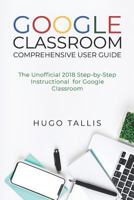 Google Classroom Comprehensive User Guide : The Unofficial 2018 Step-by-Step Instructional for Google Classroom 1719932565 Book Cover
