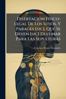 Disertación Físico-legal De Los Sitios, Y Parages [sic], Que Se Deven [sic] Destinar Para Las Sepulturas: Que Dedica A Los Interesados De La Salud Pública De La Patria ... 1246153955 Book Cover