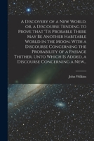 A Discovery of a New World, or, a Discourse Tending to Prove That 'tis Probable There May Be Another Habitable World in the Moon. With a Discourse ... is Added, a Discourse Concerning a New... 1014133106 Book Cover