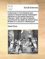 A discourse on the character and virtues of General George Washington: delivered on the twenty-second of February, 1800: the day of national mourning ... Dana, Minister of a church in Newburyport 1171417292 Book Cover