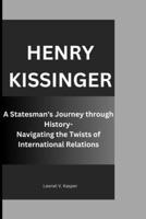 HENRY KISSINGER: A Statesman's Journey through History- Navigating the Twists of International Relations B0CPG1JQV3 Book Cover
