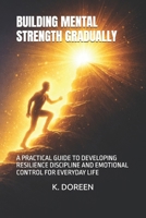 BUILDING MENTAL STRENGTH GRADUALLY: A PRACTICAL GUIDE TO DEVELOPING RESILIENCE DISCIPLINE AND EMOTIONAL CONTROL FOR EVERYDAY LIFE B0GVJR3B91 Book Cover