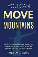 You Can Move Mountains: Self Mastery Lessons to Help You Discover your purpose, Take Absolute Control of Your Life, Overcome your Fears And Attain Greatness. 1539482316 Book Cover