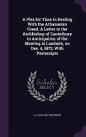 A Plea for Time in Dealing with the Athanasian Creed. a Letter to the Archbishop of Canterbury in Anticipation of the Meeting at Lambeth, on Dec. 4, 1872, with Postscripts 1355896959 Book Cover