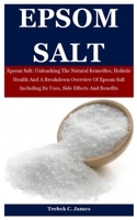 Epsom Salt: Epsom Salt: Unleashing The Natural Remedies, Holistic Health And A Breakdown Overview Of Epsom Salt Including Its Uses, Side Effects And Benefits B08N3K5FG6 Book Cover