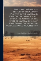 Maryland in Liberia; a History of the Colony Planted by the Maryland State Colonizaton Society Under the Auspices of the State of Maryland, U. S., at ... On the South-West Coast of Africa, 1833-1853 1023793318 Book Cover