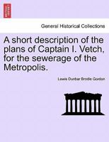 A short description of the plans of Captain I. Vetch, for the sewerage of the Metropolis. 1240909640 Book Cover