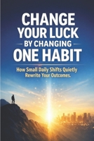Change Your Luck by Changing One Habit: How Small Daily Shifts Quietly Rewrite Your Outcomes B0GMWQCGY9 Book Cover