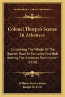 Colonel Thorpe's Scenes In Arkansas: Containing The Whole Of The Quarter Race In Kentucky And Bob Herring The Arkansas Bear Hunter 0548651981 Book Cover