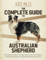 The Complete Guide to Australian Shepherd: All You Need to Know about, from Puppy Training to Senior Care. A Guidebook to Finding, Raising, Caring for, Feeding, and Living Happily with Your Aussie 1914164105 Book Cover