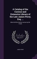 A Catalog of the Curious and Extensive Library of the Late James Perry, Esq. ...: Which Will Be Sold by Auction by Mr. Evans 1358470170 Book Cover