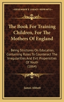 The Book For Training Children, For The Mothers Of England: Being Strictures On Education, Containing Rules To Counteract The Irregularities And Evil Propensities Of Youth 1165089025 Book Cover