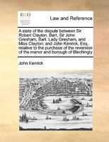 A state of the dispute between Sir Robert Clayton, Bart. Sir John Gresham, Bart. Lady Gresham, and Miss Clayton; and John Kenrick, Esq. relative to ... of the manor and borough of Blechingly 1275494226 Book Cover