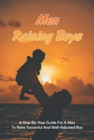 Men Raising Boys: A Step-By-Step Guide For A Man To Raise Successful And Well-Adjusted Boy: How Do Guys Raise Boys B091WGHC3D Book Cover