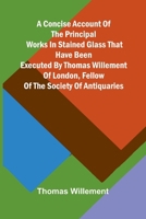 A Concise account of the principal works in stained glass that have been executed by Thomas Willement of London, Fellow of the Society of Antiquaries 9369053891 Book Cover