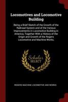 Locomotives and Locomotive Building: Being a Brief Sketch of the Growth of the Railroad System and of the Various Improvements in Locomotive Building in America, Together With a History of the Origin  1375620533 Book Cover