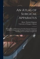 An Atlas of Surgical Apparatus: Being a Series of Delineations of the Most Important Mechanical Auxiliaries of Surgery, With Descriptive Letter-press, ... Their Several Uses and Modes of Application 1014364310 Book Cover