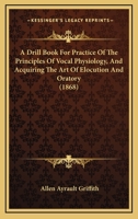 A Drill Book For Practice Of The Principles Of Vocal Physiology, And Acquiring The Art Of Elocution And Oratory 1436726409 Book Cover