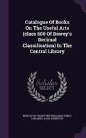 Catalogue of Books On the Useful Arts (Class 600 of Dewey's Decimal Classification) in the Central Library 1341288919 Book Cover
