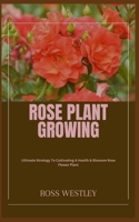 ROSE PLANT GROWING: Ultimate Strategy To Cultivating A Health & Blossom Rose Flower Plant B0CGYVW941 Book Cover