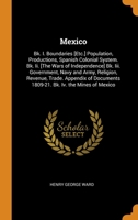 Mexico: Bk. I. Boundaries [Etc.] Population, Productions, Spanish Colonial System. Bk. Ii. [The Wars of Independence] Bk. Iii. Government, Navy and ... 1809-21. Bk. Iv. the Mines of Mexico 0344263835 Book Cover