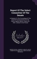 Report Of The Select Committee Of The Senate: In Relation To The Proceedings Of The Board Of Commissioners On The Claims Against Mexico. March 28, 1854.--ordered To Be Printed 1348016914 Book Cover