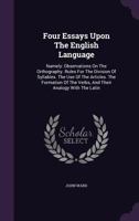 Four Essays Upon the English Language: Namely: Observations on the Orthography. Rules for the Division of Syllables. the Use of the Articles. the Formation of the Verbs, and Their Analogy with the Lat 1179313879 Book Cover