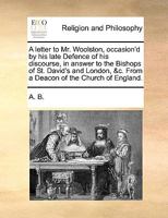 A letter to Mr. Woolston, occasion'd by his late Defence of his discourse, in answer to the Bishops of St. David's and London, &c. From a Deacon of the Church of England. 1170444377 Book Cover