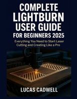 Complete Lightburn User Guide for Beginners 2025: Everything You Need to Start Laser Cutting and Creating Like a Pro B0FQ2Y3VR5 Book Cover