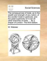 The Consequences of Trade, as to the Wealth and Strength of any Nation; of the Woollen Trade in Particular ... With a Narrative of the Steps Taken by ... Comfirm a Charter Granted him by his Majesty 1378903692 Book Cover