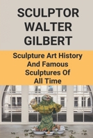 Sculptor Walter Gilbert: Sculpture Art History And Famous Sculptures Of All Time: Walter Gilbert B096TRVCNZ Book Cover