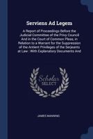 Serviens Ad Legem: A Report of Proceedings Before the Judicial Committee of the Privy Council and in the Court of Common Pleas, in Relation to a ... at Law : With Explanatory Documents and 1376432099 Book Cover