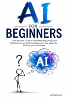 AI For Beginners: The Complete Guide to Understanding, Using, and Profiting from Artificial Intelligence in Everyday Life, at Work, and in Business B0HC3ZS4T2 Book Cover