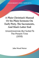 A Plain Christian's Manual Or Six Plain Sermons On Early Piety, The Sacraments, And Man's Latter End: Uncontroversial, But Suited To The Present Time 1377879216 Book Cover