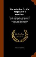 Formularies, Or, the Magistrate's Assistant: Being a Collection of Precedents Which Occur in the Practice and Duties of a Justice of the Peace Out of Sessions: Intended As an Appendix to the Magistrat 1344837093 Book Cover