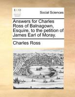 Answers for Charles Ross of Balnagown, Esquire, to the Petition of James Earl of Moray. 1171388802 Book Cover