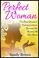 Perfect Woman: The Best Woman's Dating Guide to Become the Woman All Men Want (dating guide, change yourself, dating, perfect marriage, tips and tricks) 1539746984 Book Cover