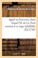 Appel Au Bon Sens, Dans Lequel M. de la Tour Soumet À Ce Juge Infaillible Les Détails: de Sa Conduite, Relativement À Une Affaire Qui Fait Quelque Bru 2012821642 Book Cover