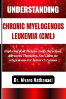 UNDERSTANDING CHRONIC MYELOGENOUS LEUKEMIA (CML): Exploring Risk Factors, Early Detection, Advanced Therapies, And Lifestyle Adaptations For Better Outcomes B0F5BMTWCS Book Cover