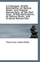 A Catalogue, Briefly Descriptive, of Various Books, and Original Manuscripts, of the Poet Gray.: Bri 1113384018 Book Cover