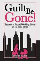 Guilt Be Gone!: Become a Proud Working Mom in 12 Easy Steps 1493637819 Book Cover