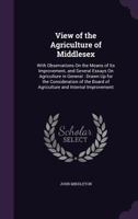 View of the Agriculture of Middlesex: With Observations On the Means of Its Improvement, and Several Essays On Agriculture in General : Drawn Up for ... Board of Agriculture and Internal Improvement 1171363400 Book Cover