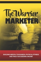 The Warrior Marketer : Building Mental Toughness, Physical Fitness and Truly Succeeding Online 1691838993 Book Cover