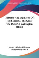 Maxims and Opinions of Field-Marshal His Grace the Duke of Wellington, Selected From His Writings and Speeches During a Public Life of More Than Half a Century 1507792646 Book Cover