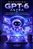 MASTERING GPT-6 ASTRA: The Complete Guide to Computer Use, Creative Projects, and Everyday Automation B0HJFNVWN1 Book Cover