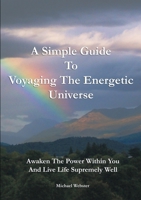 A Simple Guide to Voyaging the Energetic Universe: Awaken to the Power Within You and Live Life Supremely Well 1291960317 Book Cover